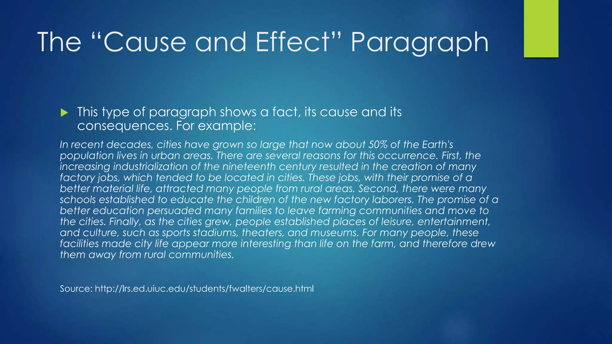 The “Cause and Effect” Paragraph 
 This type of paragraph shows a fact, its cause and its 
consequences. For example: 
In recent decades, cities have grown so large that now about 50% of the Earth's 
population lives in urban areas. There are several reasons for this occurrence. First, the 
increasing industrialization of the nineteenth century resulted in the creation of many 
factory jobs, which tended to be located in cities. These jobs, with their promise of a 
better material life, attracted many people from rural areas. Second, there were many 
schools established to educate the children of the new factory laborers. The promise of a 
better education persuaded many families to leave farming communities and move to 
the cities. Finally, as the cities grew, people established places of leisure, entertainment, 
and culture, such as sports stadiums, theaters, and museums. For many people, these 
facilities made city life appear more interesting than life on the farm, and therefore drew 
them away from rural communities. 
Source: http://lrs.ed.uiuc.edu/students/fwalters/cause.html 
 