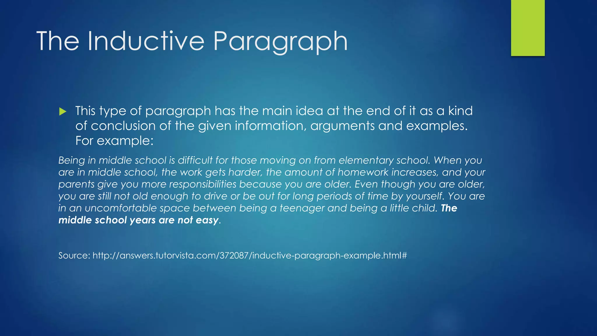 The Inductive Paragraph 
 This type of paragraph has the main idea at the end of it as a kind 
of conclusion of the given information, arguments and examples. 
For example: 
Being in middle school is difficult for those moving on from elementary school. When you 
are in middle school, the work gets harder, the amount of homework increases, and your 
parents give you more responsibilities because you are older. Even though you are older, 
you are still not old enough to drive or be out for long periods of time by yourself. You are 
in an uncomfortable space between being a teenager and being a little child. The 
middle school years are not easy. 
Source: http://answers.tutorvista.com/372087/inductive-paragraph-example.html# 
