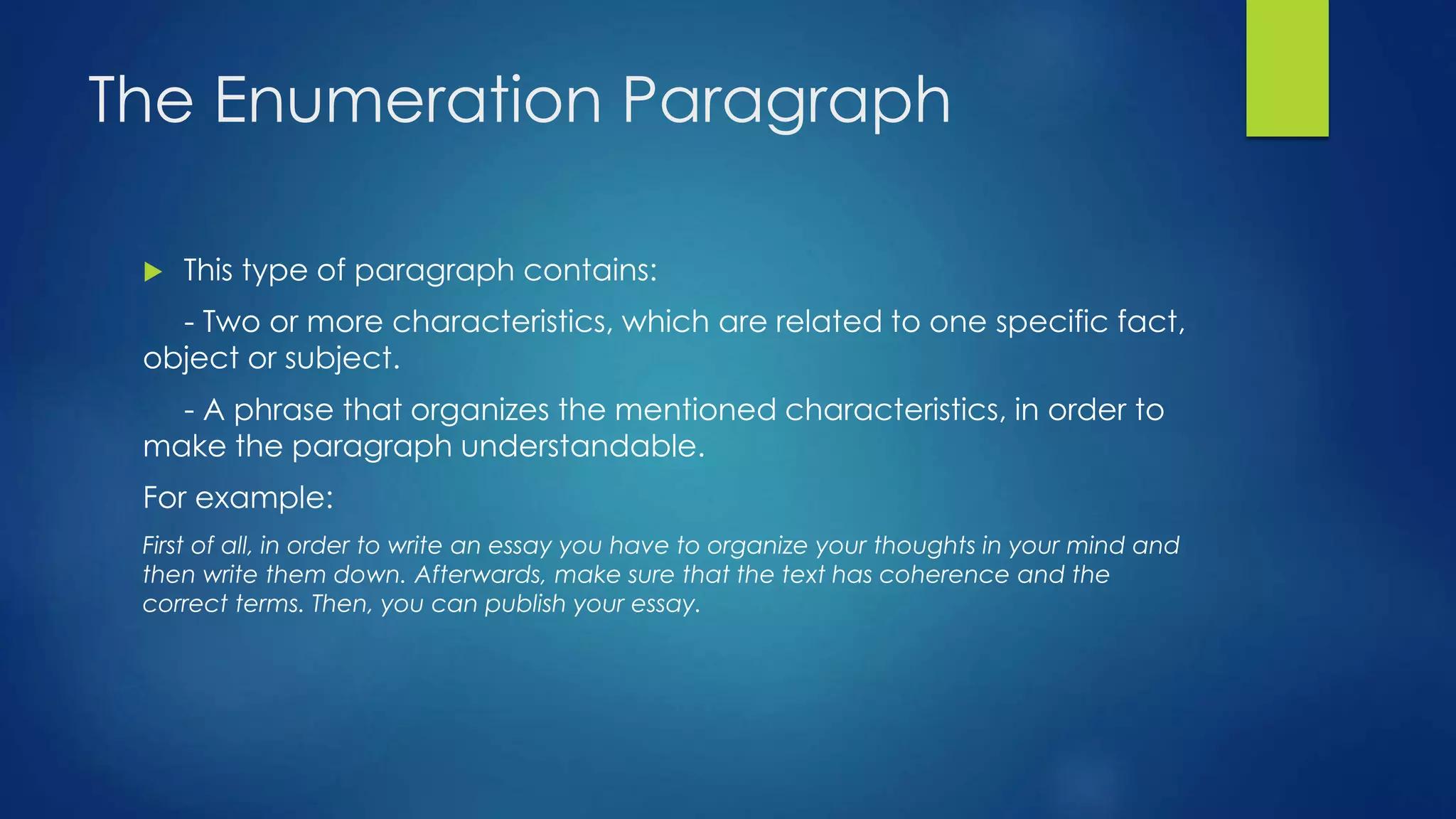 The Enumeration Paragraph 
 This type of paragraph contains: 
- Two or more characteristics, which are related to one specific fact, 
object or subject. 
- A phrase that organizes the mentioned characteristics, in order to 
make the paragraph understandable. 
For example: 
First of all, in order to write an essay you have to organize your thoughts in your mind and 
then write them down. Afterwards, make sure that the text has coherence and the 
correct terms. Then, you can publish your essay. 
 