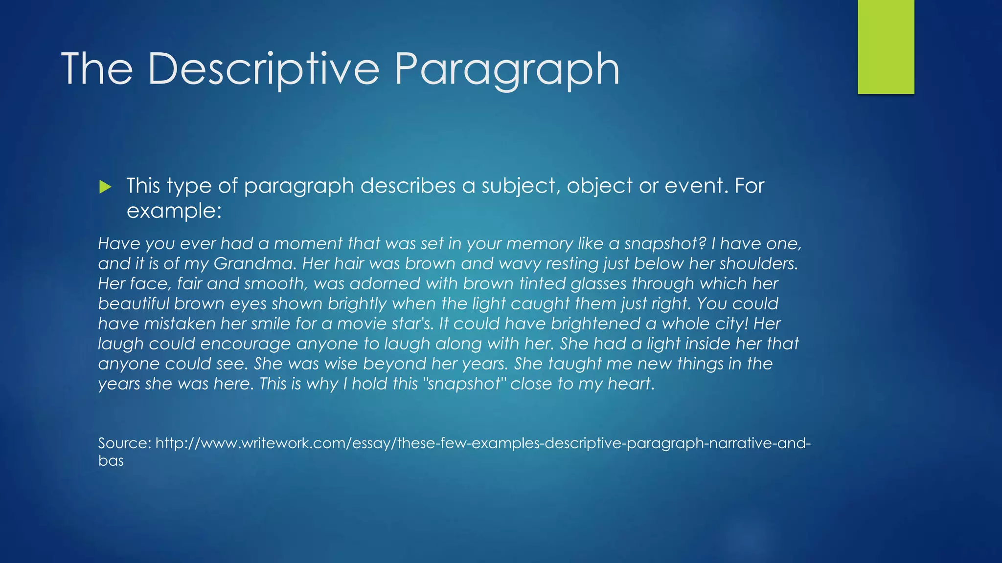The Descriptive Paragraph 
 This type of paragraph describes a subject, object or event. For 
example: 
Have you ever had a moment that was set in your memory like a snapshot? I have one, 
and it is of my Grandma. Her hair was brown and wavy resting just below her shoulders. 
Her face, fair and smooth, was adorned with brown tinted glasses through which her 
beautiful brown eyes shown brightly when the light caught them just right. You could 
have mistaken her smile for a movie star's. It could have brightened a whole city! Her 
laugh could encourage anyone to laugh along with her. She had a light inside her that 
anyone could see. She was wise beyond her years. She taught me new things in the 
years she was here. This is why I hold this "snapshot" close to my heart. 
Source: http://www.writework.com/essay/these-few-examples-descriptive-paragraph-narrative-and-bas 
 