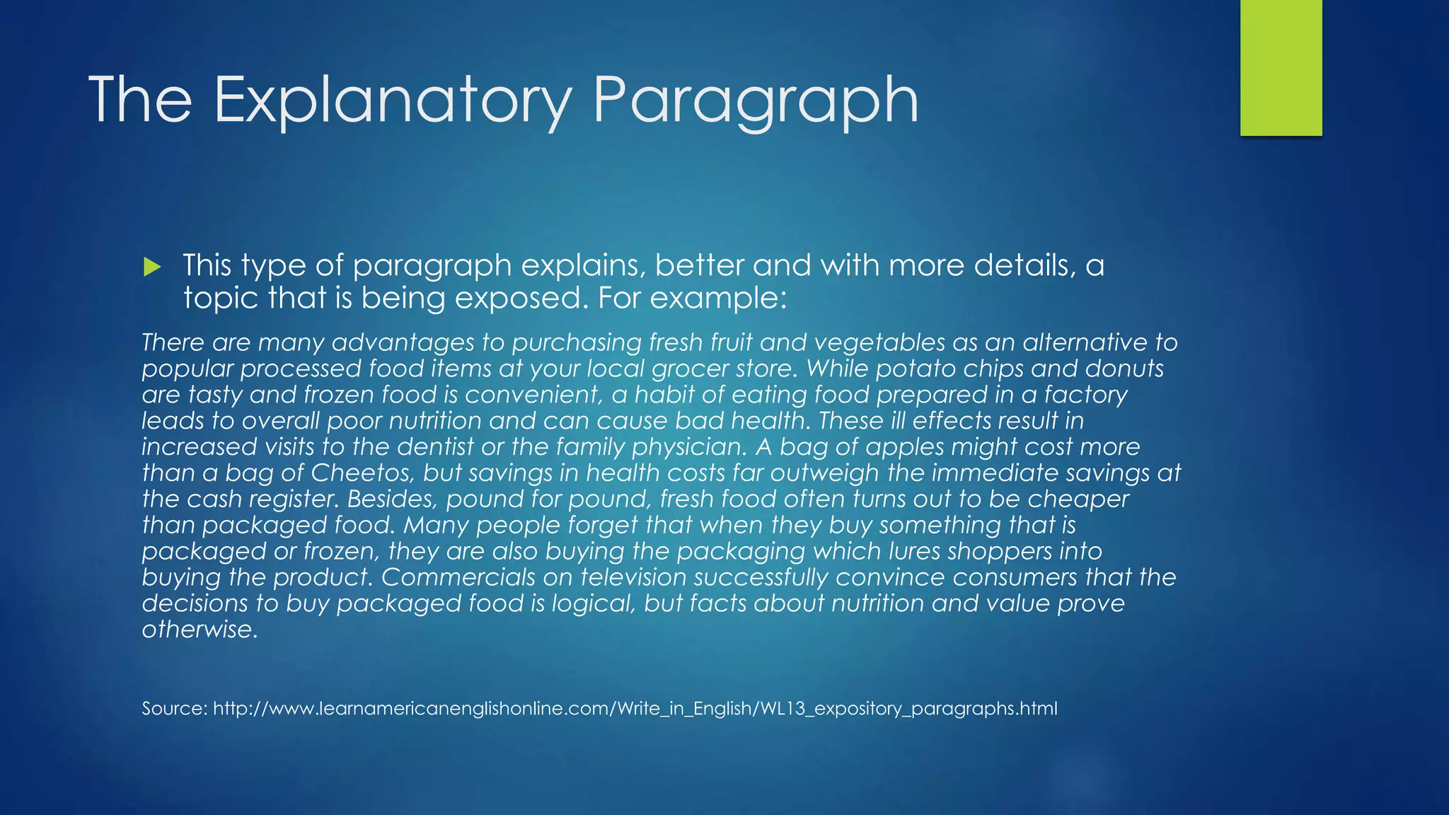 The Explanatory Paragraph 
 This type of paragraph explains, better and with more details, a 
topic that is being exposed. For example: 
There are many advantages to purchasing fresh fruit and vegetables as an alternative to 
popular processed food items at your local grocer store. While potato chips and donuts 
are tasty and frozen food is convenient, a habit of eating food prepared in a factory 
leads to overall poor nutrition and can cause bad health. These ill effects result in 
increased visits to the dentist or the family physician. A bag of apples might cost more 
than a bag of Cheetos, but savings in health costs far outweigh the immediate savings at 
the cash register. Besides, pound for pound, fresh food often turns out to be cheaper 
than packaged food. Many people forget that when they buy something that is 
packaged or frozen, they are also buying the packaging which lures shoppers into 
buying the product. Commercials on television successfully convince consumers that the 
decisions to buy packaged food is logical, but facts about nutrition and value prove 
otherwise. 
Source: http://www.learnamericanenglishonline.com/Write_in_English/WL13_expository_paragraphs.html 
 