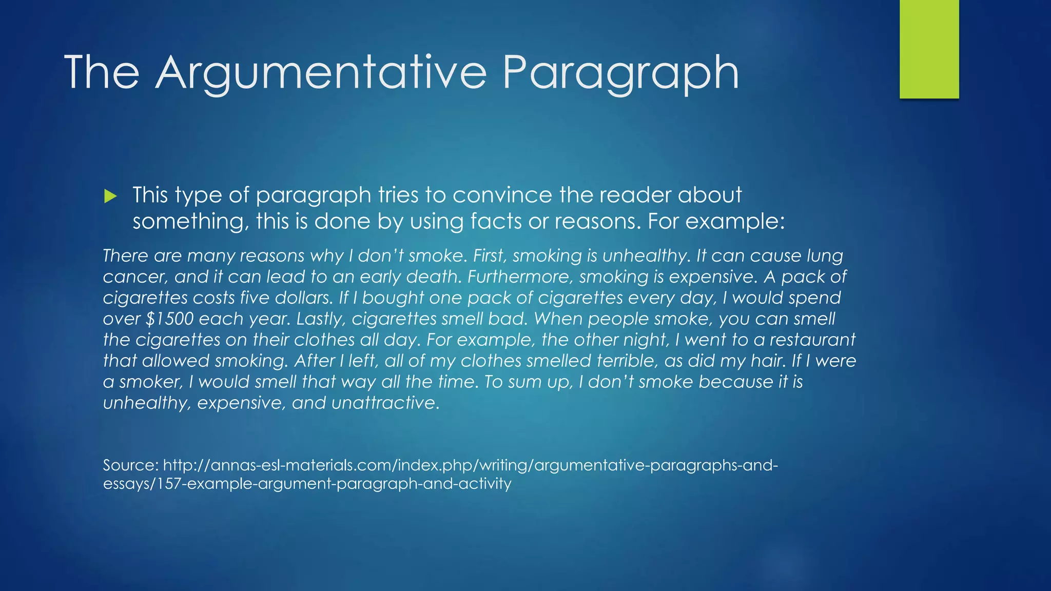 The Argumentative Paragraph 
 This type of paragraph tries to convince the reader about 
something, this is done by using facts or reasons. For example: 
There are many reasons why I don’t smoke. First, smoking is unhealthy. It can cause lung 
cancer, and it can lead to an early death. Furthermore, smoking is expensive. A pack of 
cigarettes costs five dollars. If I bought one pack of cigarettes every day, I would spend 
over $1500 each year. Lastly, cigarettes smell bad. When people smoke, you can smell 
the cigarettes on their clothes all day. For example, the other night, I went to a restaurant 
that allowed smoking. After I left, all of my clothes smelled terrible, as did my hair. If I were 
a smoker, I would smell that way all the time. To sum up, I don’t smoke because it is 
unhealthy, expensive, and unattractive. 
Source: http://annas-esl-materials.com/index.php/writing/argumentative-paragraphs-and-essays/ 
157-example-argument-paragraph-and-activity 
 