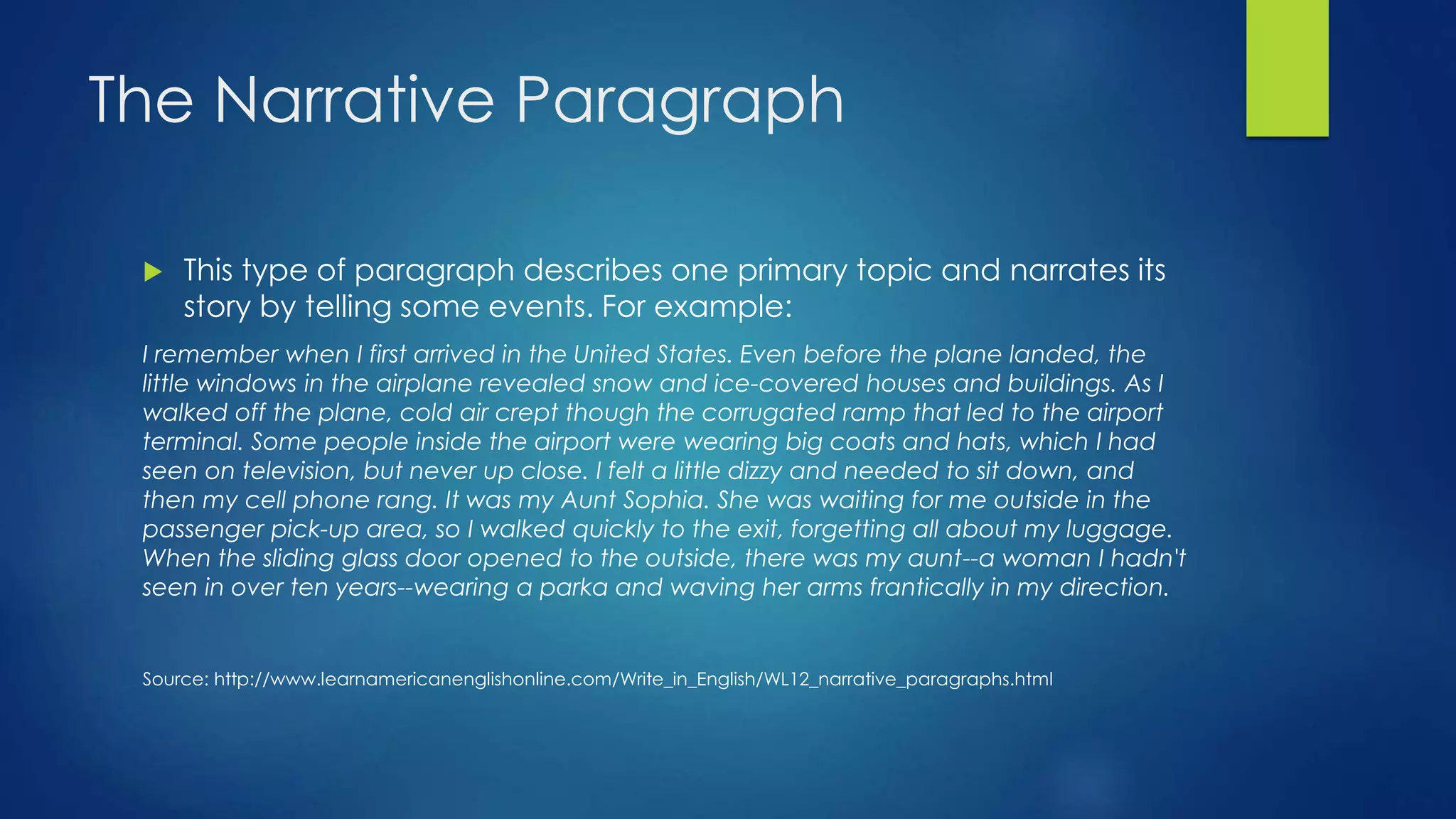 The Narrative Paragraph 
 This type of paragraph describes one primary topic and narrates its 
story by telling some events. For example: 
I remember when I first arrived in the United States. Even before the plane landed, the 
little windows in the airplane revealed snow and ice-covered houses and buildings. As I 
walked off the plane, cold air crept though the corrugated ramp that led to the airport 
terminal. Some people inside the airport were wearing big coats and hats, which I had 
seen on television, but never up close. I felt a little dizzy and needed to sit down, and 
then my cell phone rang. It was my Aunt Sophia. She was waiting for me outside in the 
passenger pick-up area, so I walked quickly to the exit, forgetting all about my luggage. 
When the sliding glass door opened to the outside, there was my aunt--a woman I hadn't 
seen in over ten years--wearing a parka and waving her arms frantically in my direction. 
Source: http://www.learnamericanenglishonline.com/Write_in_English/WL12_narrative_paragraphs.html 
 