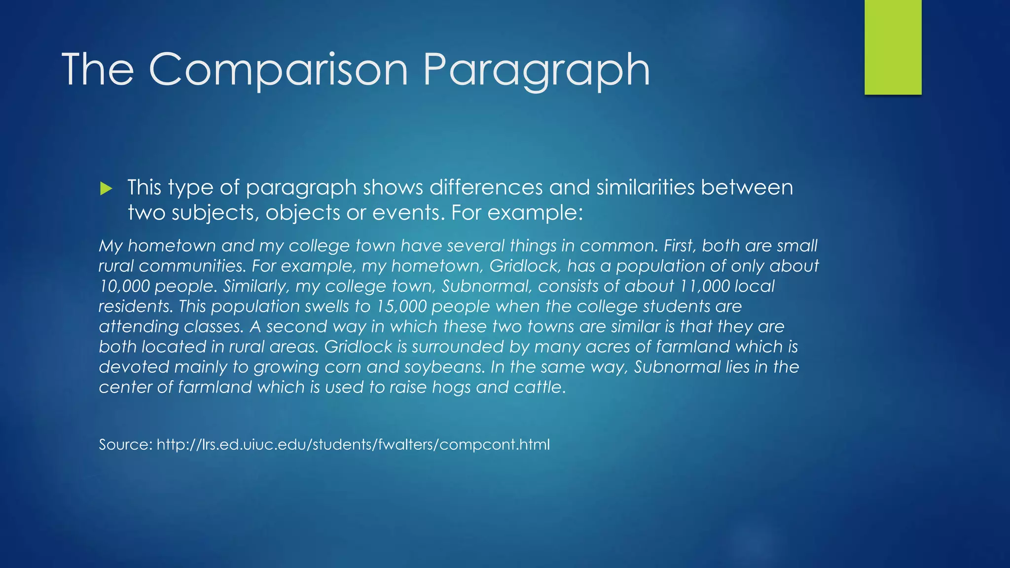 The Comparison Paragraph 
 This type of paragraph shows differences and similarities between 
two subjects, objects or events. For example: 
My hometown and my college town have several things in common. First, both are small 
rural communities. For example, my hometown, Gridlock, has a population of only about 
10,000 people. Similarly, my college town, Subnormal, consists of about 11,000 local 
residents. This population swells to 15,000 people when the college students are 
attending classes. A second way in which these two towns are similar is that they are 
both located in rural areas. Gridlock is surrounded by many acres of farmland which is 
devoted mainly to growing corn and soybeans. In the same way, Subnormal lies in the 
center of farmland which is used to raise hogs and cattle. 
Source: http://lrs.ed.uiuc.edu/students/fwalters/compcont.html 
 