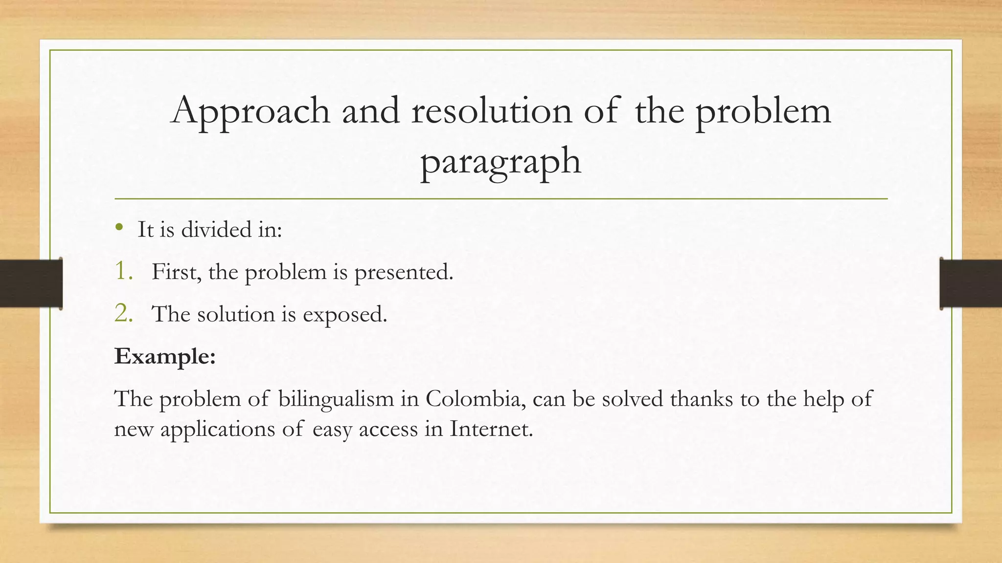 Approach and resolution of the problem
paragraph
• It is divided in:
1. First, the problem is presented.
2. The solution is exposed.
Example:
The problem of bilingualism in Colombia, can be solved thanks to the help of
new applications of easy access in Internet.
 
