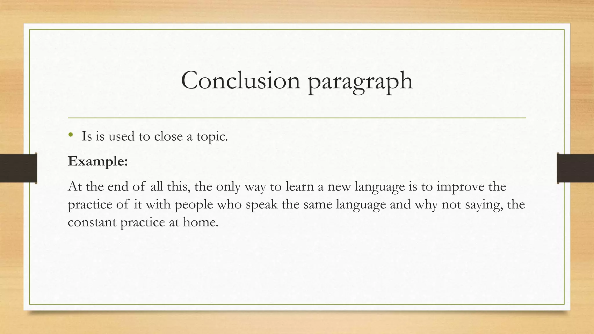 Conclusion paragraph
• Is is used to close a topic.
Example:
At the end of all this, the only way to learn a new language is to improve the
practice of it with people who speak the same language and why not saying, the
constant practice at home.
 