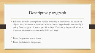 Descriptive paragraph
• It is used to make descriptions like his name say it; them could be about an
object, idea, person or a situation, it has to have a logical order that usually is
going from the general to the specific things. If we are going to talk about a
temporal situation we can describe it in two ways:
• From the present to the future
• From the future to the present
 