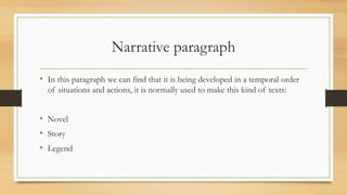 Narrative paragraph
• In this paragraph we can find that it is being developed in a temporal order
of situations and actions, it is normally used to make this kind of texts:
• Novel
• Story
• Legend
 