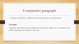 Comparative paragraph
• Express similarities or differences between objects or phenomens.
Example:
Acapulco and Cancun are two Mexican destinations which are very famous and
attract thousands of visitors in the year.
 