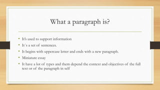 What a paragraph is?
• It’s used to support information
• It´s a set of sentences.
• It begins with uppercase letter and ends with a new paragraph.
• Miniature essay
• It have a lot of types and them depend the context and objectives of the full
text or of the paragraph in self
 