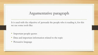 Argumentative paragraph
It is used with the objective of persuade the people who is reading it, for this
we use some tools like:
• Important people quotes
• Data and important information related to the topic
• Persuasive language
 