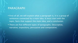 PARAGRAPH
• First of all, we will explain what a paragraph is, it is a group of
sentences connected by a main idea. It must start with the
topic, facts that support the main idea, and a conclusion.
• There are five different types of paragraphs. Descriptive,
narrative, expository, persuasive and comparative.
 