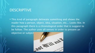 DESCRIPTIVE
• This kind of paragraph delineate something and shows the
reader how a person, object, idea, situation, etc... Looks like. In
this paragraph there is a chronological order that is suggest to
be follow. The author uses all senses in order to present an
objective or subjective idea.
 