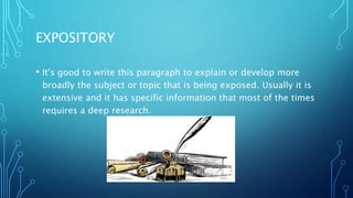 EXPOSITORY
• It's good to write this paragraph to explain or develop more
broadly the subject or topic that is being exposed. Usually it is
extensive and it has specific information that most of the times
requires a deep research.
 