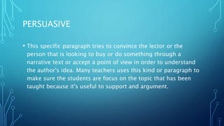 PERSUASIVE
• This specific paragraph tries to convince the lector or the
person that is looking to buy or do something through a
narrative text or accept a point of view in order to understand
the author's idea. Many teachers uses this kind or paragraph to
make sure the students are focus on the topic that has been
taught because it's useful to support and argument.
 