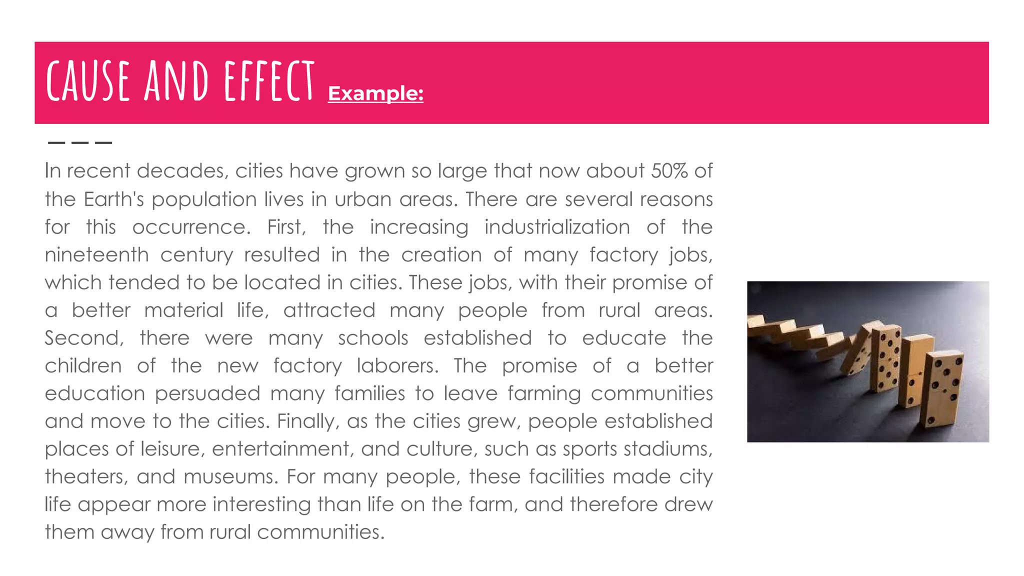 cause and effect Example:
In recent decades, cities have grown so large that now about 50% of
the Earth's population lives in urban areas. There are several reasons
for this occurrence. First, the increasing industrialization of the
nineteenth century resulted in the creation of many factory jobs,
which tended to be located in cities. These jobs, with their promise of
a better material life, attracted many people from rural areas.
Second, there were many schools established to educate the
children of the new factory laborers. The promise of a better
education persuaded many families to leave farming communities
and move to the cities. Finally, as the cities grew, people established
places of leisure, entertainment, and culture, such as sports stadiums,
theaters, and museums. For many people, these facilities made city
life appear more interesting than life on the farm, and therefore drew
them away from rural communities.
 