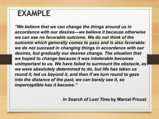 EXAMPLE
“We believe that we can change the things around us in
accordance with our desires—we believe it because otherwise
we can see no favorable outcome. We do not think of the
outcome which generally comes to pass and is also favorable:
we do not succeed in changing things in accordance with our
desires, but gradually our desires change. The situation that
we hoped to change because it was intolerable becomes
unimportant to us. We have failed to surmount the obstacle, as
we were absolutely determined to do, but life has taken us
round it, led us beyond it, and then if we turn round to gaze
into the distance of the past, we can barely see it, so
imperceptible has it become.”
In Search of Lost Time by Marcel Proust
 