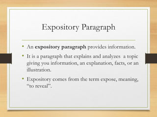 Expository Paragraph
• An expository paragraph provides information.
• It is a paragraph that explains and analyzes a topic
giving you information, an explanation, facts, or an
illustration.
• Expository comes from the term expose, meaning,
“to reveal”.
 