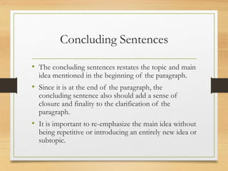 Concluding Sentences
• The concluding sentences restates the topic and main
idea mentioned in the beginning of the paragraph.
• Since it is at the end of the paragraph, the
concluding sentence also should add a sense of
closure and finality to the clarification of the
paragraph.
• It is important to re-emphasize the main idea without
being repetitive or introducing an entirely new idea or
subtopic.
 