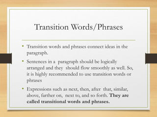 Transition Words/Phrases
• Transition words and phrases connect ideas in the
paragraph.
• Sentences in a paragraph should be logically
arranged and they should flow smoothly as well. So,
it is highly recommended to use transition words or
phrases
• Expressions such as next, then, after that, similar,
above, farther on, next to, and so forth. They are
called transitional words and phrases.
 