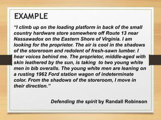 “I climb up on the loading platform in back of the small
country hardware store somewhere off Route 13 near
Nassawadox on the Eastern Shore of Virginia. I am
looking for the proprietor. The air is cool in the shadows
of the storeroom and redolent of fresh-sawn lumber. I
hear voices behind me. The proprietor, middle-aged with
skin leathered by the sun, is taking to two young white
men in bib overalls. The young white men are leaning on
a rusting 1962 Ford station wagon of indeterminate
color. From the shadows of the storeroom, I move in
their direction.”
Defending the spirit by Randall Robinson
EXAMPLE
 