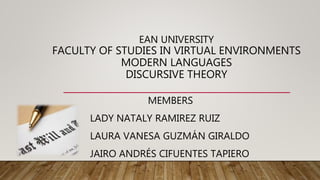 EAN UNIVERSITY
FACULTY OF STUDIES IN VIRTUAL ENVIRONMENTS
MODERN LANGUAGES
DISCURSIVE THEORY
MEMBERS
LADY NATALY RAMIREZ RUIZ
LAURA VANESA GUZMÁN GIRALDO
JAIRO ANDRÉS CIFUENTES TAPIERO
 