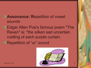 Assonance: Repetition of vowel
sounds
Edgar Allen Poe's famous poem "The
Raven" is: "the silken sad uncertain
rustling of each purple curtain.
Repetition of “ur” sound

December 1,2013

13

 