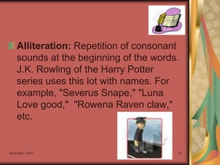 Alliteration: Repetition of consonant
sounds at the beginning of the words.
J.K. Rowling of the Harry Potter
series uses this lot with names. For
example, "Severus Snape," "Luna
Love good," "Rowena Raven claw,"
etc.

December 1,2013

14

 