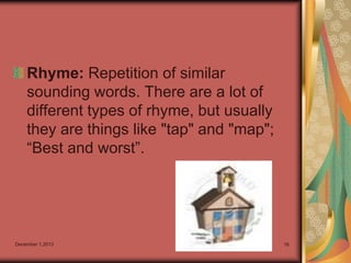 Rhyme: Repetition of similar
sounding words. There are a lot of
different types of rhyme, but usually
they are things like "tap" and "map";
“Best and worst”.

December 1,2013

16

 