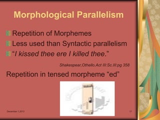 Morphological Parallelism
Repetition of Morphemes
Less used than Syntactic parallelism
“I kissed thee ere I killed thee.”
Shakespear,Othello.Act III:Sc.III:pg 358

Repetition in tensed morpheme “ed”

December 1,2013

17

 