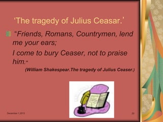 „The tragedy of Julius Ceasar.‟
“Friends, Romans, Countrymen, lend
me your ears;
I come to bury Ceaser, not to praise
him.”
(William Shakespear.The tragedy of Julius Ceaser.)

December 1,2013

20

 