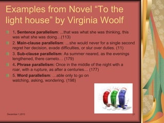 Examples from Novel “To the
light house” by Virginia Woolf
1. Sentence parallelism: ...that was what she was thinking, this
was what she was doing…(113)
2. Main-clause parallelism: …she would never for a single second
regret her decision, evade difficulties, or slur over duties. (11)
3. Sub-clause parallelism: As summer neared, as the evenings
lengthened, there cameto… (179)
4. Phrase parallelism: Once in the middle of the night with a
roar, with a rupture, as after a centuries… (177)
5. Word parallelism: …able only to go on
watching, asking, wondering. (198)

December 1,2013

21

 