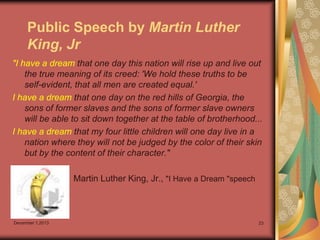 Public Speech by Martin Luther
King, Jr
"I have a dream that one day this nation will rise up and live out
the true meaning of its creed: 'We hold these truths to be
self-evident, that all men are created equal.'
I have a dream that one day on the red hills of Georgia, the
sons of former slaves and the sons of former slave owners
will be able to sit down together at the table of brotherhood...
I have a dream that my four little children will one day live in a
nation where they will not be judged by the color of their skin
but by the content of their character."
Martin Luther King, Jr., "I Have a Dream "speech

December 1,2013

23

 