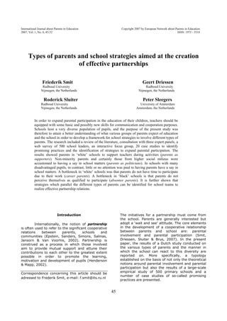 International Journal about Parents in Education Copyright 2007 by European Network about Parents in Education 
2007, Vol..1, No. 0, 45-52 ISSN: 1973 - 3518 
Types of parents and school strategies aimed at the creation 
of effective partnerships 
Friederik Smit Geert Driessen 
Radboud University Radboud University 
Nijmegen, the Netherlands Nijmegen, the Netherlands 
Roderick Sluiter Peter Sleegers 
Radboud University University of Amsterdam 
Nijmegen, the Netherlands Amsterdam, the Netherlands 
In order to expand parental participation in the education of their children, teachers should be 
equipped with some basic and possibly new skills for communication and cooperation purposes. 
Schools host a very diverse population of pupils, and the purpose of the present study was 
therefore to attain a better understanding of what various groups of parents expect of education 
and the school in order to develop a framework for school strategies to involve different types of 
parents. The research included a review of the literature, consultation with three expert panels, a 
web survey of 500 school leaders, an interactive focus group, 20 case studies to identify 
promising practices and the identification of strategies to expand parental participation. The 
results showed parents in ‘white’ schools to support teachers during activities (parents as 
supporters). Non-minority parents and certainly those from higher social milieus were 
accustomed to having a say in school matters (parents as politicians). In schools with many 
disadvantaged pupils, in contrast, little or no attention was paid to having parents have a say in 
school matters. A bottleneck in ‘white’ schools was that parents do not have time to participate 
due to their work (career parents). A bottleneck in ‘black’ schools is that parents do not 
perceive themselves as qualified to participate (absentee parents). It is further shown that 
strategies which parallel the different types of parents can be identified for school teams to 
realize effective partnership relations. 
45 
Introduction 
Internationally, the notion of partnership 
is often used to refer to the significant cooperative 
relations between parents, schools and 
communities (Epstein, Sanders, Simons, Salinas, 
Jansorn & Van Voorhis, 2002). Partnership is 
construed as a process in which those involved 
aim to provide mutual support and attune their 
contributions to each other to the greatest extent 
possible in order to promote the learning, 
motivation and development of pupils (Henderson 
& Mapp, 2002). 
Correspondence concerning this article should be 
adressed to Frederik Smit, e-mail: f.smit@its.ru.nl 
The initiatives for a partnership must come from 
the school. Parents are generally interested but 
adopt a ‘wait and see’ attitude. The core elements 
in the development of a cooperative relationship 
between parents and school are: parental 
involvement and parental participation (Smit, 
Driessen, Sluiter & Brus, 2007). In the present 
paper, the results of a Dutch study conducted on 
the various types of parents and the manner in 
which the school can react to this diversity are 
reported on. More specifically, a typology 
established on the basis of not only the theoretical 
notions around parental involvement and parental 
participation but also the results of a large-scale 
empirical study of 500 primary schools and a 
number of case studies of so-called promising 
practices are presented. 
 