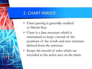 2. CHART PARSER
• Chart parsing is generally credited
to Martin Kay.
• Chart is a data structure which is
maintained to keep a record of the
positions of the words and new structure
derived from the sentence.
• Keeps the record of rules which are
recorded as the active arcs on the chart.
 