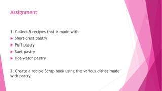 Assignment
1. Collect 5 recipes that is made with
 Short crust pastry
 Puff pastry
 Suet pastry
 Hot-water pastry
2. Create a recipe Scrap book using the various dishes made
with pastry.
 