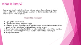 What is Pastry?
Pastry is a dough made from flour, fat and water. Eggs, cheese or sugar
can be added for a richer dough. A variety of dishes can be made with
the different kinds of pastry.
Characteristics of good pastry
 Light golden brown colour
 Lightness- not heavy, doughy or soggy
 Flakiness (in puff, rough and flaky)- layers of dough should have thin flakes; crust
should be flaky with lots of very tiny blisters on the surface.
 Tenderness- beaks easily when bitten or cuts readily with a fork without crumble.
 Shortness- shortcrust pastry should crumble easily without breaking up
 Acceptable flavour.
 