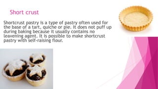 Short crust
Shortcrust pastry is a type of pastry often used for
the base of a tart, quiche or pie. It does not puff up
during baking because it usually contains no
leavening agent. It is possible to make shortcrust
pastry with self-raising flour.
 