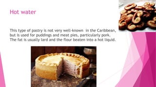 Hot water
This type of pastry is not very well-known in the Caribbean,
but is used for puddings and meat pies, particularly pork.
The fat is usually lard and the flour beaten into a hot liquid.
 