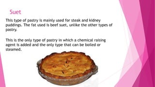 Suet
This type of pastry is mainly used for steak and kidney
puddings. The fat used is beef suet, unlike the other types of
pastry.
This is the only type of pastry in which a chemical raising
agent is added and the only type that can be boiled or
steamed.
 