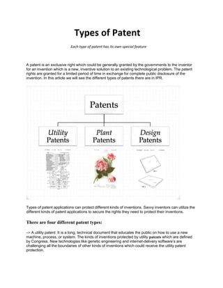 Types of Patent
Each type of patent has its own special feature
A patent is an exclusive right which could be generally granted by the governments to the inventor
for an invention which is a new, inventive solution to an existing technological problem. The patent
rights are granted for a limited period of time in exchange for complete public disclosure of the
invention. In this article we will see the different types of patents there are in IPR.
Types of patent applications can protect different kinds of inventions. Savvy inventors can utilize the
different kinds of patent applications to secure the rights they need to protect their inventions.
There are four different patent types:
–> A utility patent: It is a long, technical document that educates the public on how to use a new
machine, process, or system. The kinds of inventions protected by utility patents which are defined
by Congress. New technologies like genetic engineering and internet-delivery software’s are
challenging all the boundaries of other kinds of inventions which could receive the utility patent
protection.
 