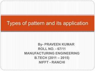 By- PRAVEEN KUMAR
ROLL NO. - 67/11
MANUFACTURING ENGINEERING
B.TECH (2011 – 2015)
NIFFT - RANCHI
Types of pattern and its application
 