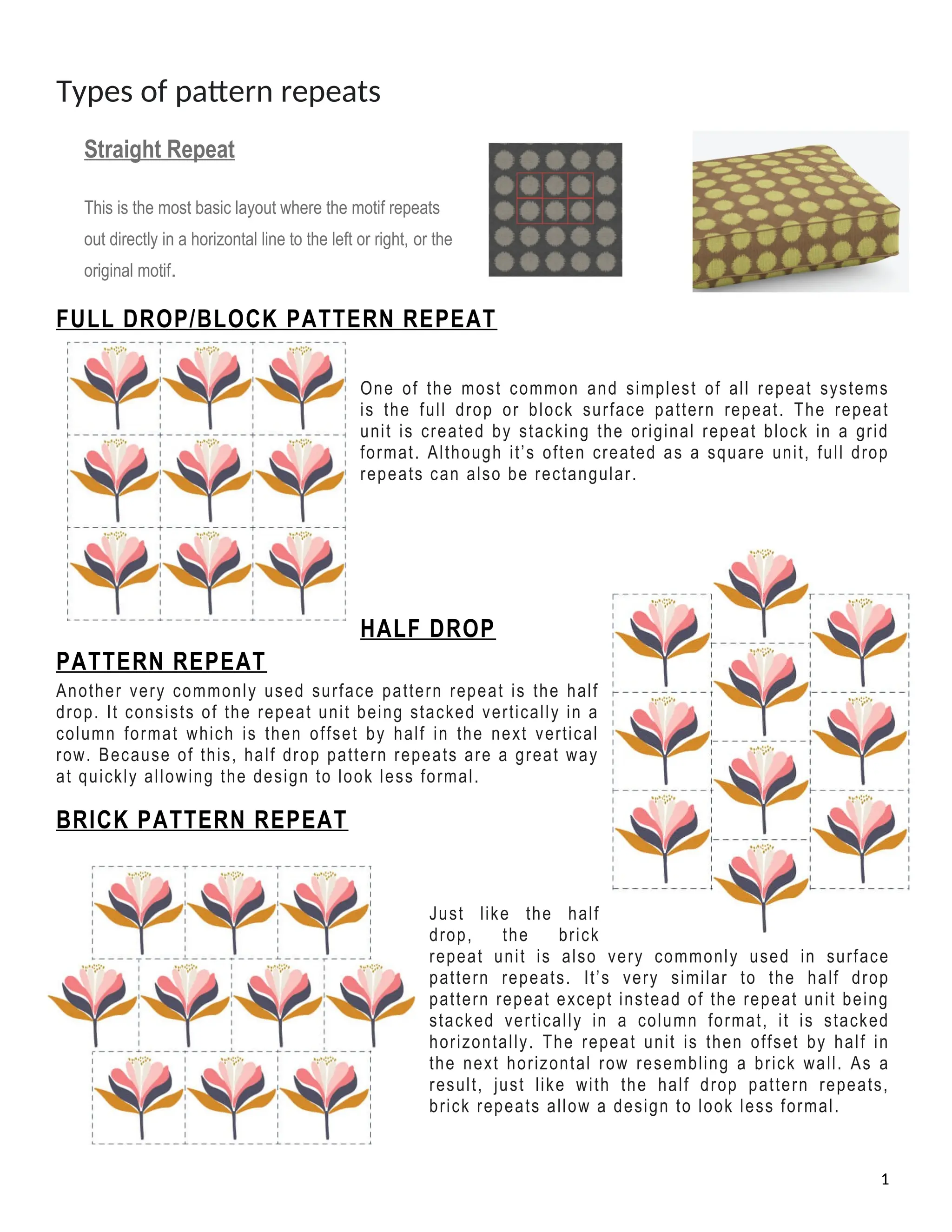 Types of pattern repeats
Straight Repeat
This is the most basic layout where the motif repeats
out directly in a horizontal line to the left or right, or the
original motif.
FULL DROP/BLOCK PATTERN REPEAT
One of the most common and simplest of all repeat systems
is the full drop or block surface pattern repeat. The repeat
unit is created by stacking the original repeat block in a grid
format. Although it’s often created as a square unit, full drop
repeats can also be rectangular.
HALF DROP
PATTERN REPEAT
Another very commonly used surface pattern repeat is the half
drop. It consists of the repeat unit being stacked vertically in a
column format which is then offset by half in the next vertical
row. Because of this, half drop pattern repeats are a great way
at quickly allowing the design to look less formal.
BRICK PATTERN REPEAT
Just like the half
drop, the brick
repeat unit is also very commonly used in surface
pattern repeats. It’s very similar to the half drop
pattern repeat except instead of the repeat unit being
stacked vertically in a column format, it is stacked
horizontally. The repeat unit is then offset by half in
the next horizontal row resembling a brick wall. As a
result, just like with the half drop pattern repeats,
brick repeats allow a design to look less formal.
1
 