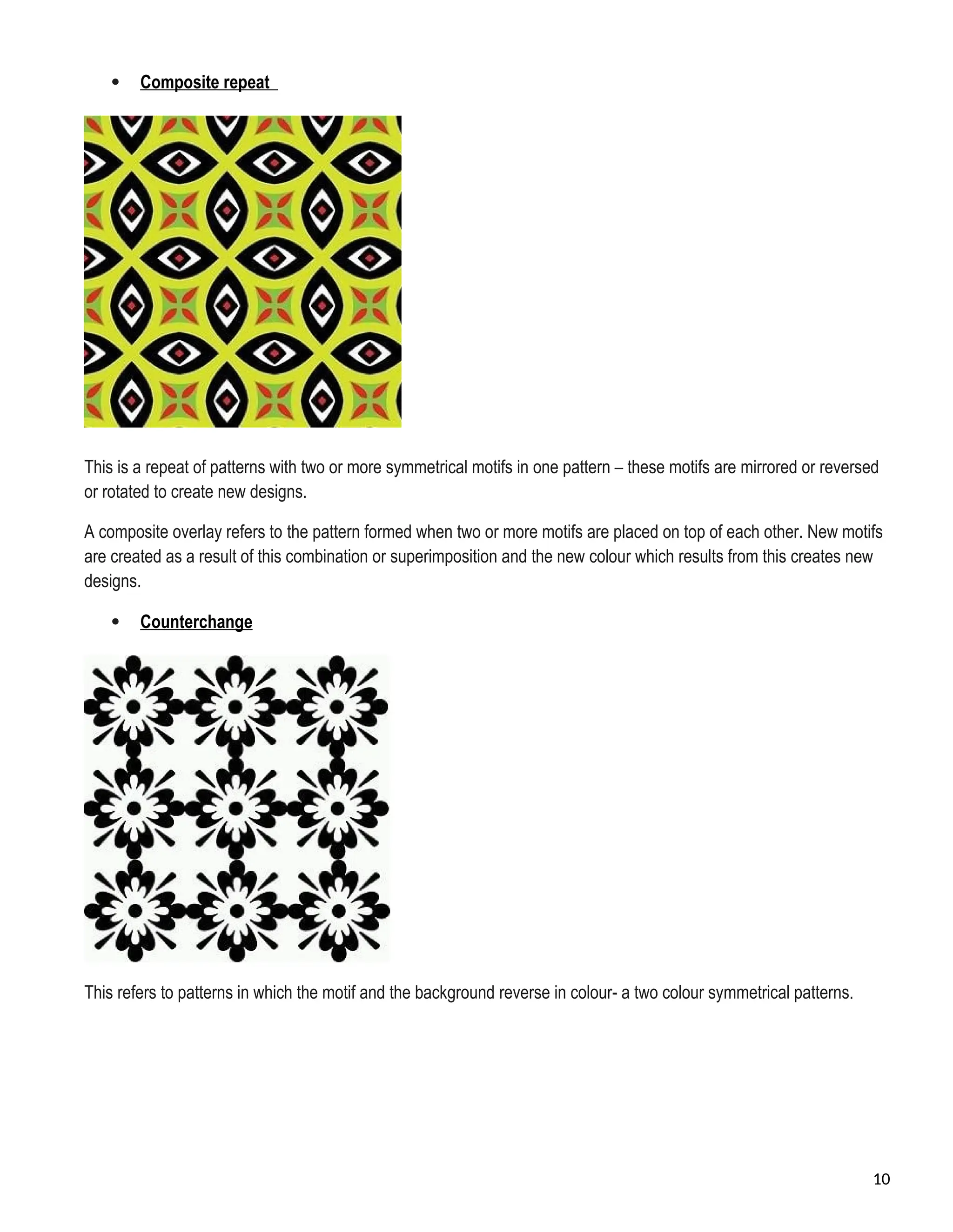  Composite repeat
This is a repeat of patterns with two or more symmetrical motifs in one pattern – these motifs are mirrored or reversed
or rotated to create new designs.
A composite overlay refers to the pattern formed when two or more motifs are placed on top of each other. New motifs
are created as a result of this combination or superimposition and the new colour which results from this creates new
designs.
 Counterchange
This refers to patterns in which the motif and the background reverse in colour- a two colour symmetrical patterns.
10
 