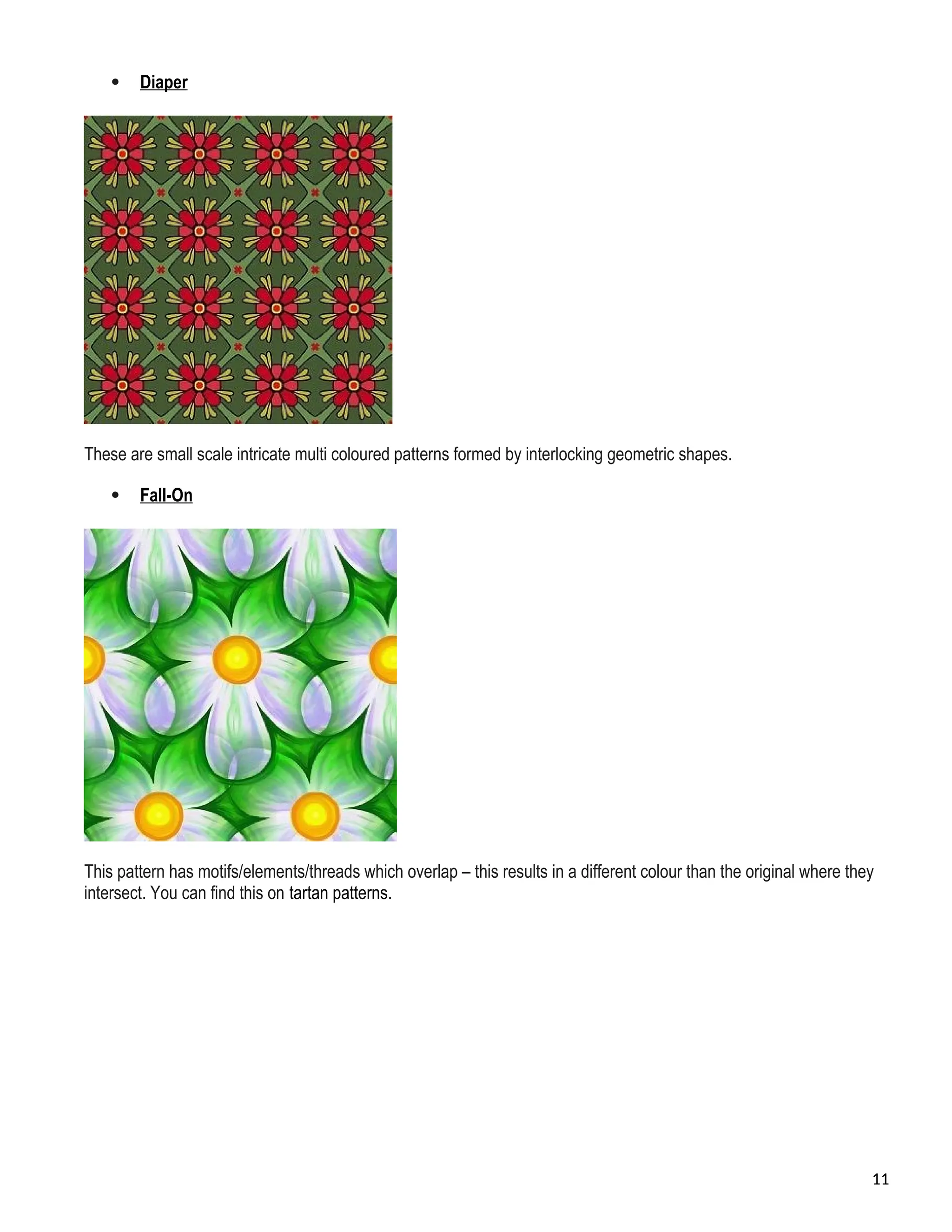  Diaper
These are small scale intricate multi coloured patterns formed by interlocking geometric shapes.
 Fall-On
This pattern has motifs/elements/threads which overlap – this results in a different colour than the original where they
intersect. You can find this on tartan patterns.
11
 