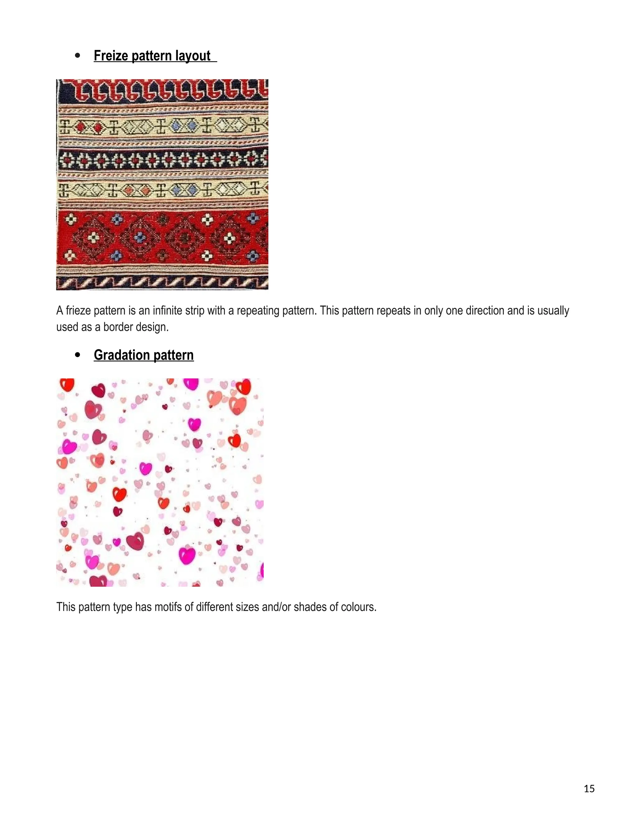  Freize pattern layout
A frieze pattern is an infinite strip with a repeating pattern. This pattern repeats in only one direction and is usually
used as a border design.
 Gradation pattern
This pattern type has motifs of different sizes and/or shades of colours.
15
 