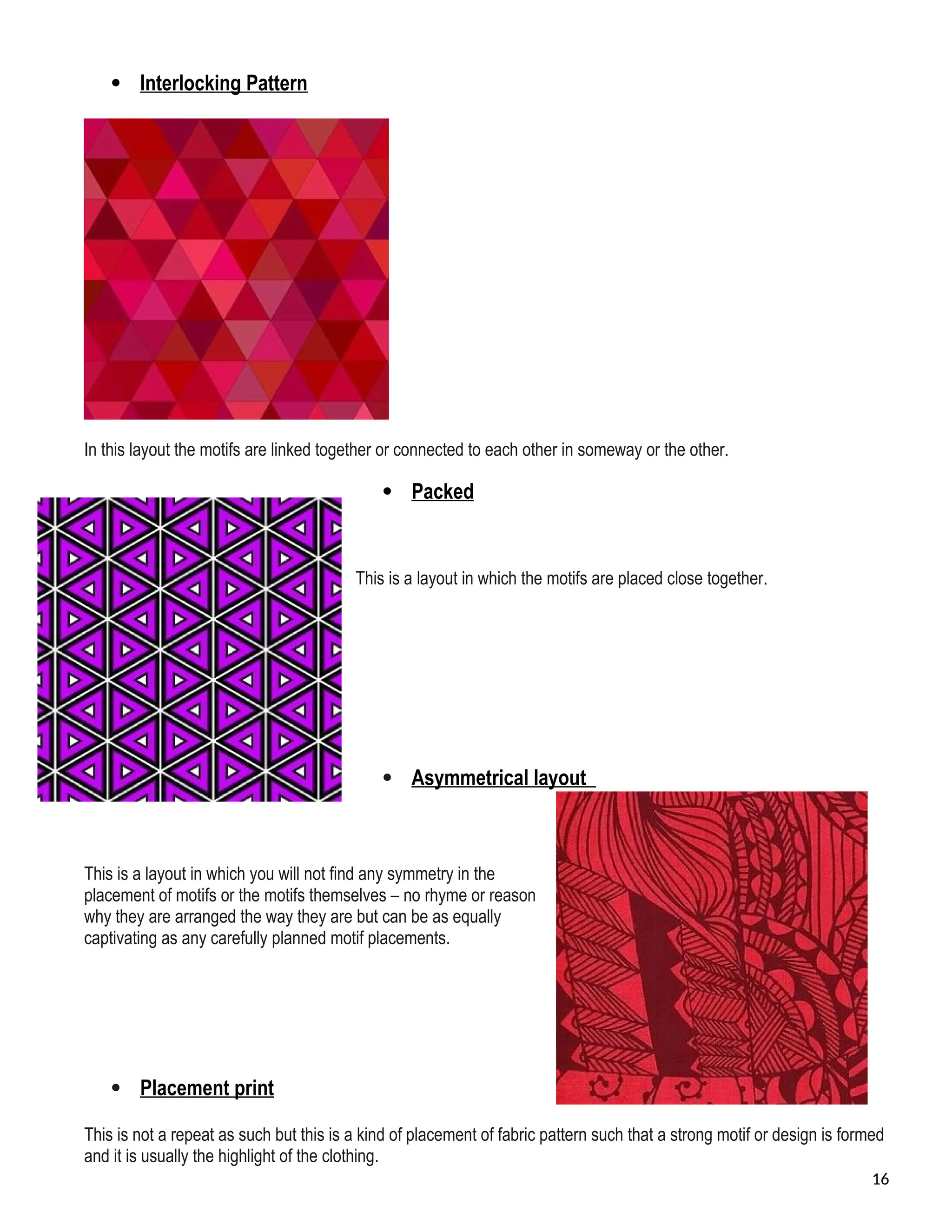  Interlocking Pattern
In this layout the motifs are linked together or connected to each other in someway or the other.
 Packed
This is a layout in which the motifs are placed close together.
 Asymmetrical layout
This is a layout in which you will not find any symmetry in the
placement of motifs or the motifs themselves – no rhyme or reason
why they are arranged the way they are but can be as equally
captivating as any carefully planned motif placements.
 Placement print
This is not a repeat as such but this is a kind of placement of fabric pattern such that a strong motif or design is formed
and it is usually the highlight of the clothing.
16
 