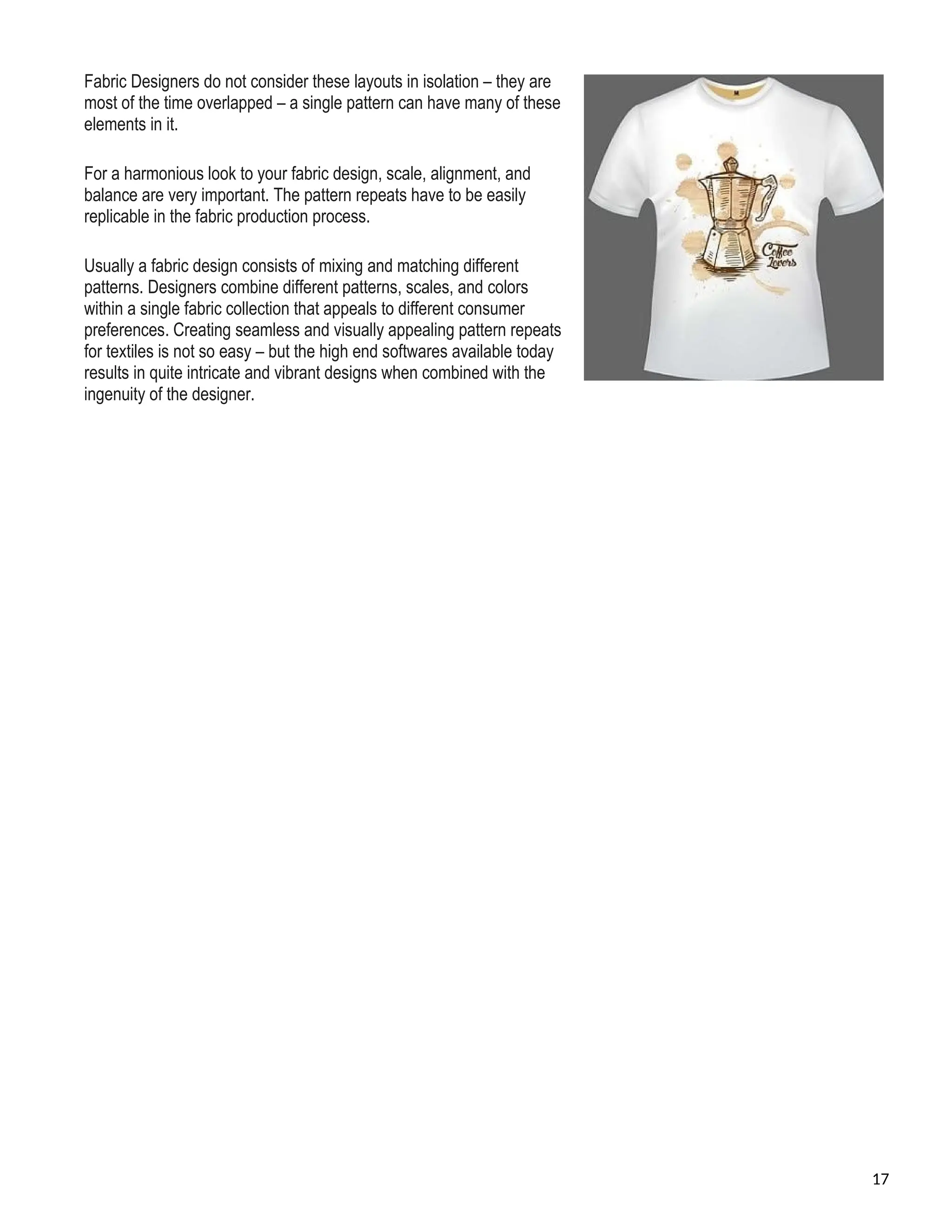 Fabric Designers do not consider these layouts in isolation – they are
most of the time overlapped – a single pattern can have many of these
elements in it.
For a harmonious look to your fabric design, scale, alignment, and
balance are very important. The pattern repeats have to be easily
replicable in the fabric production process.
Usually a fabric design consists of mixing and matching different
patterns. Designers combine different patterns, scales, and colors
within a single fabric collection that appeals to different consumer
preferences. Creating seamless and visually appealing pattern repeats
for textiles is not so easy – but the high end softwares available today
results in quite intricate and vibrant designs when combined with the
ingenuity of the designer.
17
 