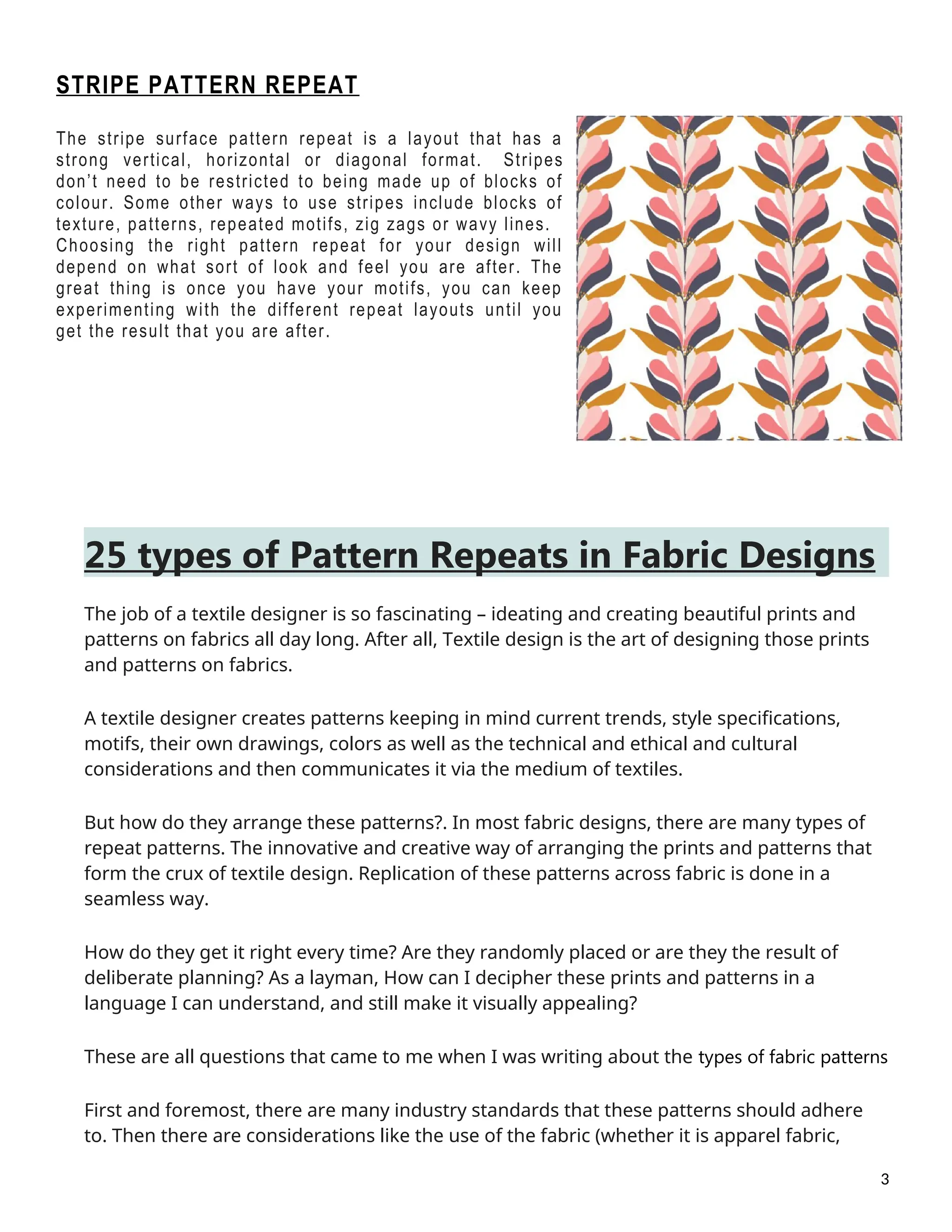 STRIPE PATTERN REPEAT
The stripe surface pattern repeat is a layout that has a
strong vertical, horizontal or diagonal format. Stripes
don’t need to be restricted to being made up of blocks of
colour. Some other ways to use stripes include blocks of
texture, patterns, repeated motifs, zig zags or wavy lines.
Choosing the right pattern repeat for your design will
depend on what sort of look and feel you are after. The
great thing is once you have your motifs, you can keep
experimenting with the different repeat layouts until you
get the result that you are after.
25 types of Pattern Repeats in Fabric Designs
The job of a textile designer is so fascinating – ideating and creating beautiful prints and
patterns on fabrics all day long. After all, Textile design is the art of designing those prints
and patterns on fabrics.
A textile designer creates patterns keeping in mind current trends, style specifications,
motifs, their own drawings, colors as well as the technical and ethical and cultural
considerations and then communicates it via the medium of textiles.
But how do they arrange these patterns?. In most fabric designs, there are many types of
repeat patterns. The innovative and creative way of arranging the prints and patterns that
form the crux of textile design. Replication of these patterns across fabric is done in a
seamless way.
How do they get it right every time? Are they randomly placed or are they the result of
deliberate planning? As a layman, How can I decipher these prints and patterns in a
language I can understand, and still make it visually appealing?
These are all questions that came to me when I was writing about the types of fabric patterns
First and foremost, there are many industry standards that these patterns should adhere
to. Then there are considerations like the use of the fabric (whether it is apparel fabric,
3
 