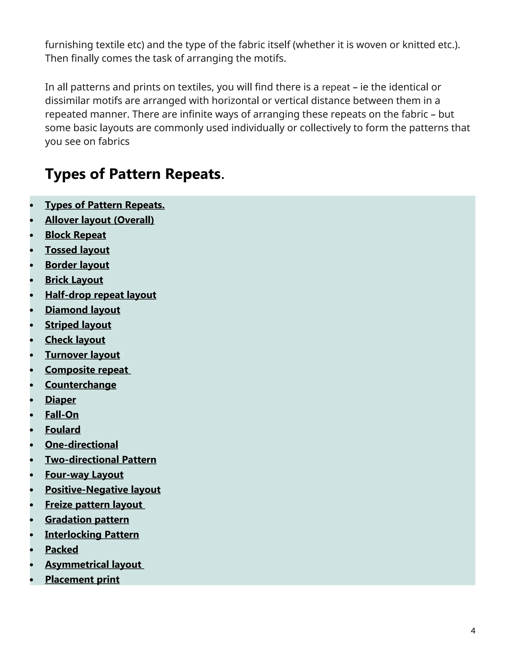 furnishing textile etc) and the type of the fabric itself (whether it is woven or knitted etc.).
Then finally comes the task of arranging the motifs.
In all patterns and prints on textiles, you will find there is a repeat – ie the identical or
dissimilar motifs are arranged with horizontal or vertical distance between them in a
repeated manner. There are infinite ways of arranging these repeats on the fabric – but
some basic layouts are commonly used individually or collectively to form the patterns that
you see on fabrics
Types of Pattern Repeats.
 Types of Pattern Repeats.
 Allover layout (Overall)
 Block Repeat
 Tossed layout
 Border layout
 Brick Layout
 Half-drop repeat layout
 Diamond layout
 Striped layout
 Check layout
 Turnover layout
 Composite repeat
 Counterchange
 Diaper
 Fall-On
 Foulard
 One-directional
 Two-directional Pattern
 Four-way Layout
 Positive-Negative layout
 Freize pattern layout
 Gradation pattern
 Interlocking Pattern
 Packed
 Asymmetrical layout
 Placement print
4
 